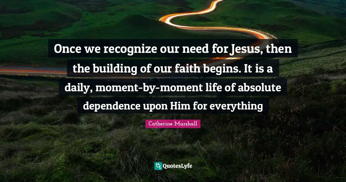 Once we recognize our need for Jesus, then the building of our faith begins. It is a daily, moment-by-moment life of absolute dependence upon Him for everything