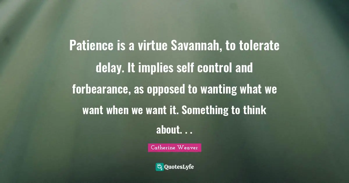 Patience is a virtue Savannah, to tolerate delay. It implies self control and forbearance, as opposed to wanting what we want when we want it. Something to think about. . .