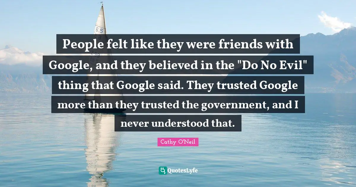 Cathy O'Neil Quotes: "People felt like they were friends with Google, and they believed in the "Do No Evil" thing that Google said. They trusted Google more than they trusted the government, and I never understood that."