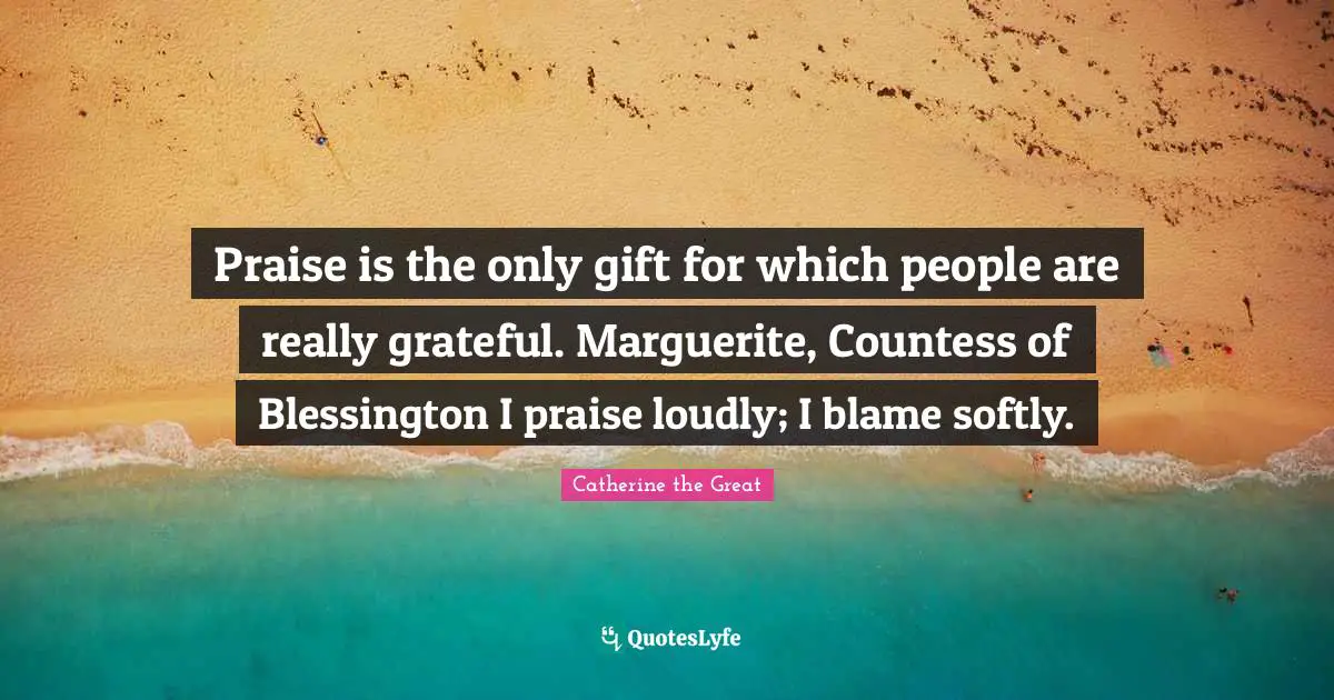 Praise is the only gift for which people are really grateful. Marguerite, Countess of Blessington I praise loudly; I blame softly.