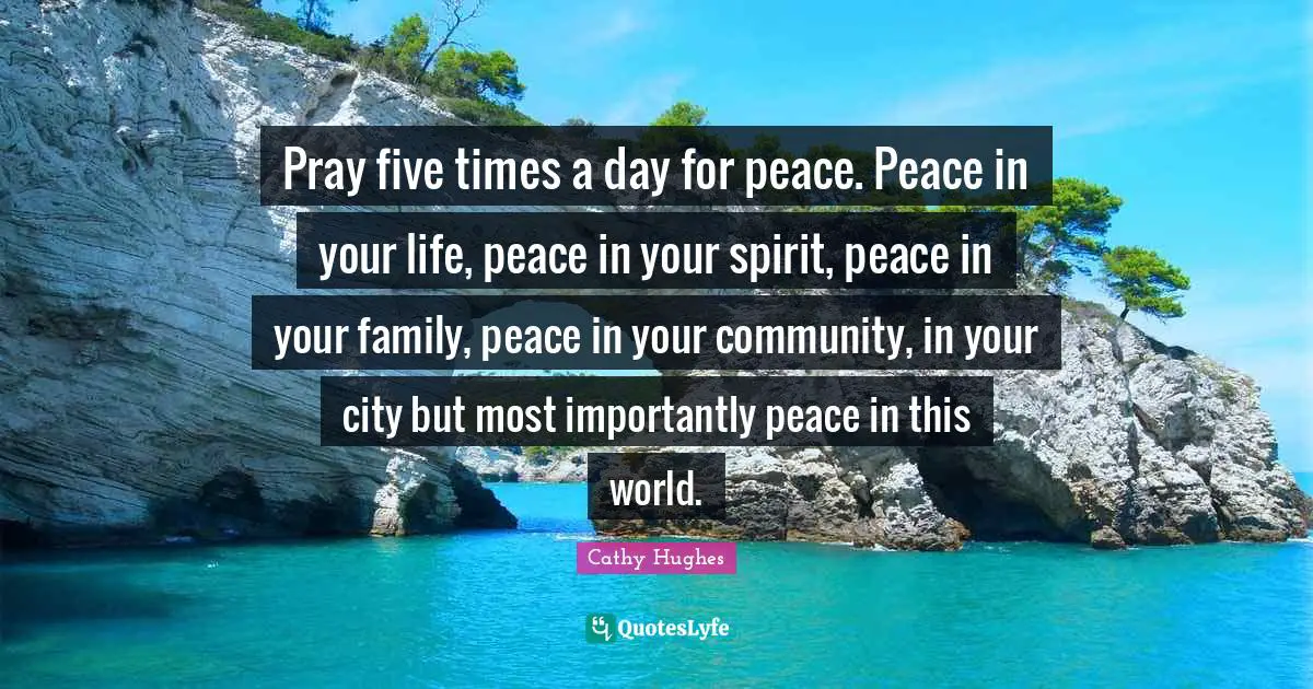 Pray five times a day for peace. Peace in your life, peace in your spirit, peace in your family, peace in your community, in your city but most importantly peace in this world.