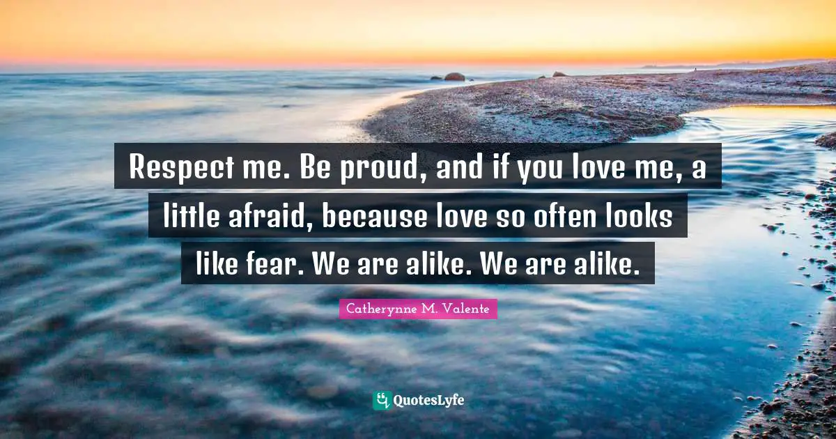 Respect me. Be proud, and if you love me, a little afraid, because love so often looks like fear. We are alike. We are alike.