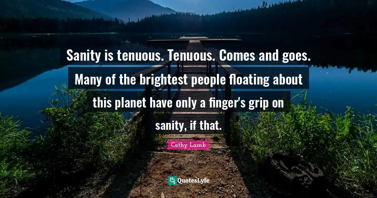 Sanity is tenuous. Tenuous. Comes and goes. Many of the brightest people floating about this planet have only a finger's grip on sanity, if that.