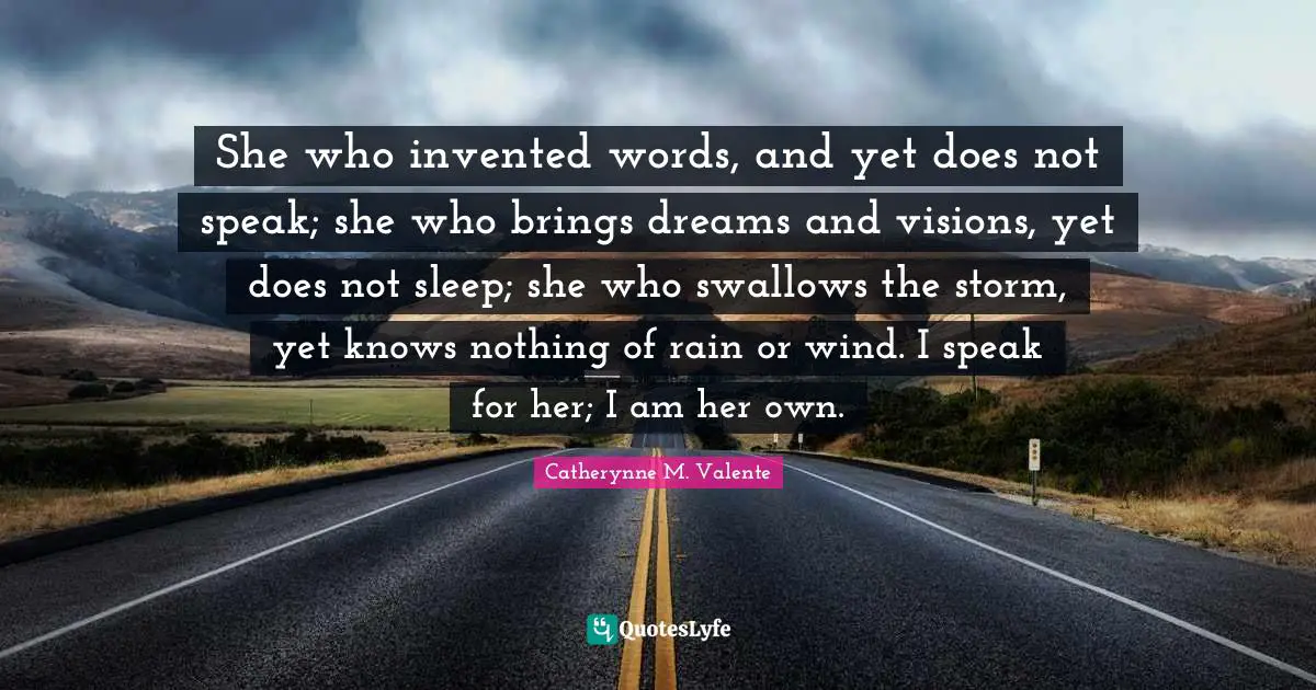 She who invented words, and yet does not speak; she who brings dreams and visions, yet does not sleep; she who swallows the storm, yet knows nothing of rain or wind. I speak for her; I am her own.