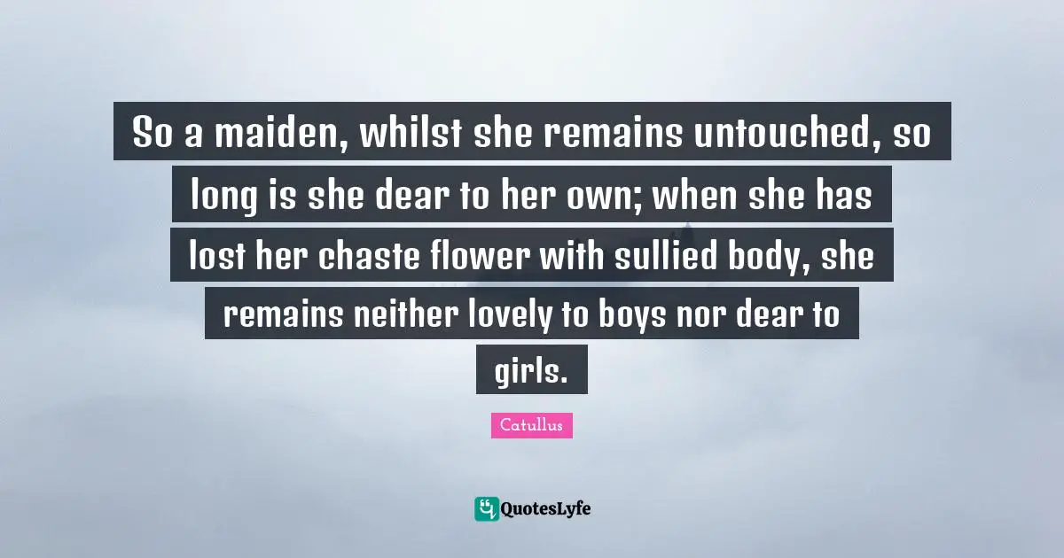 Catullus Quotes: "So a maiden, whilst she remains untouched, so long is she dear to her own; when she has lost her chaste flower with sullied body, she remains neither lovely to boys nor dear to girls."