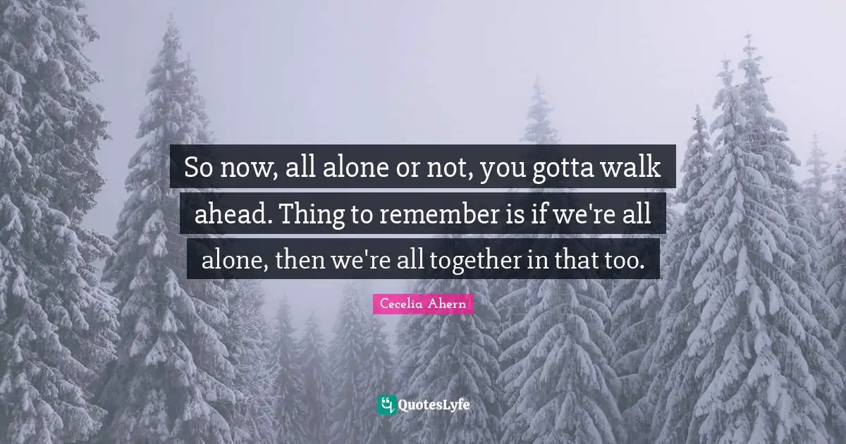 So now, all alone or not, you gotta walk ahead. Thing to remember is if we're all alone, then we're all together in that too.