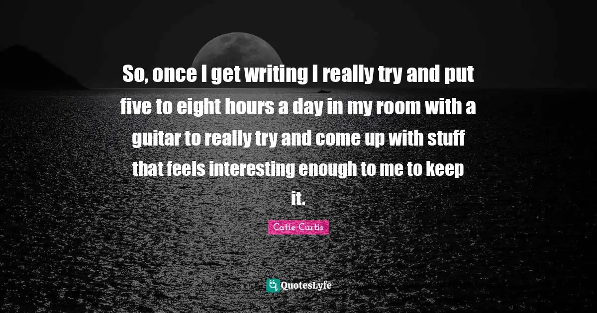 So, once I get writing I really try and put five to eight hours a day in my room with a guitar to really try and come up with stuff that feels interesting enough to me to keep it.
