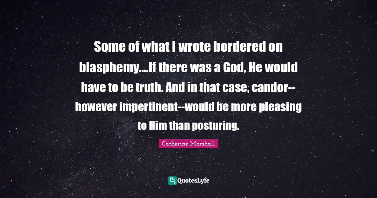 Some of what I wrote bordered on blasphemy....If there was a God, He would have to be truth. And in that case, candor--however impertinent--would be more pleasing to Him than posturing.