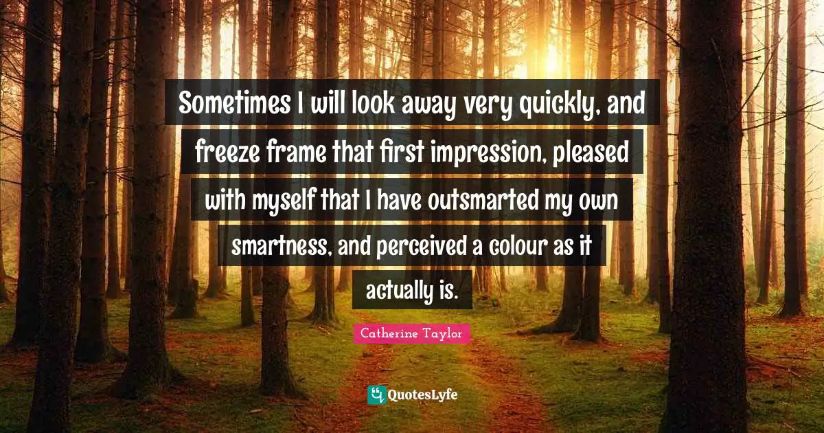 Sometimes I will look away very quickly, and freeze frame that first impression, pleased with myself that I have outsmarted my own smartness, and perceived a colour as it actually is.