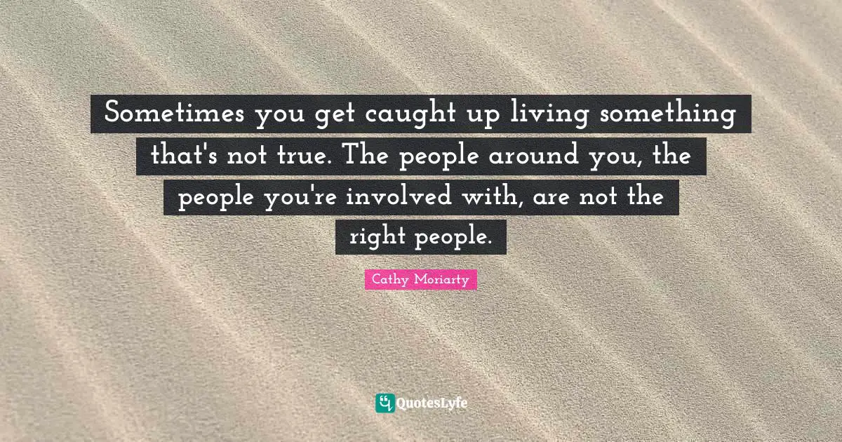 Sometimes you get caught up living something that's not true. The people around you, the people you're involved with, are not the right people.