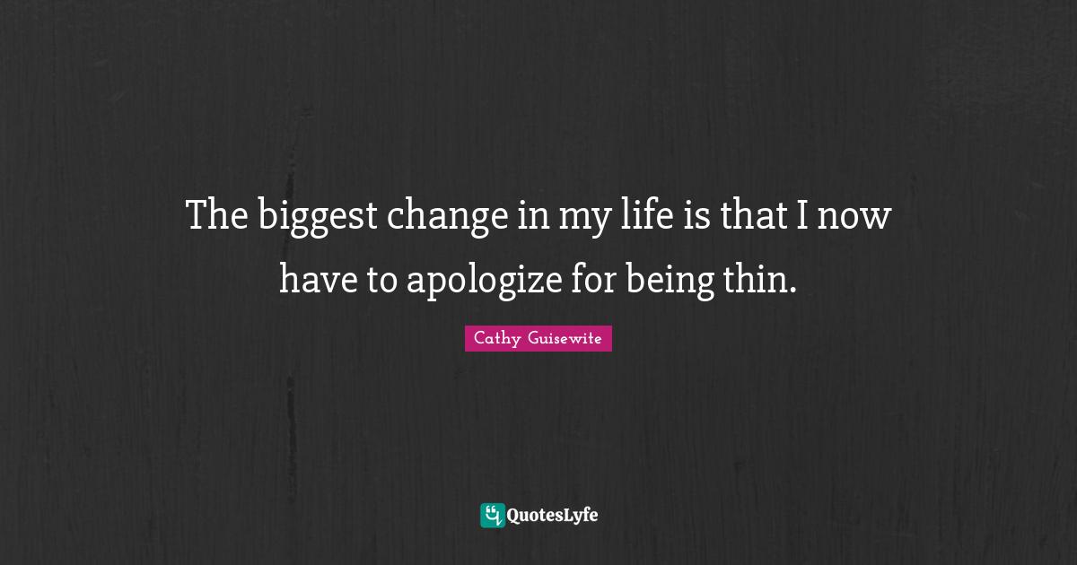 The biggest change in my life is that I now have to apologize for being thin.