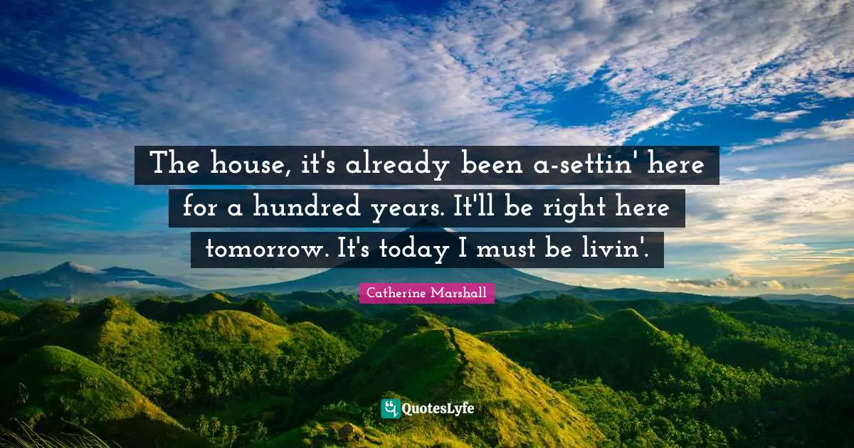 The house, it's already been a-settin' here for a hundred years. It'll be right here tomorrow. It's today I must be livin'.