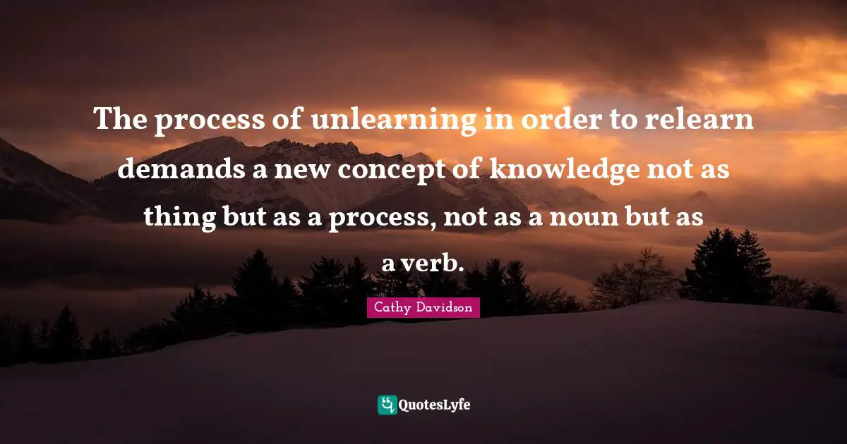 The process of unlearning in order to relearn demands a new concept of knowledge not as thing but as a process, not as a noun but as a verb.