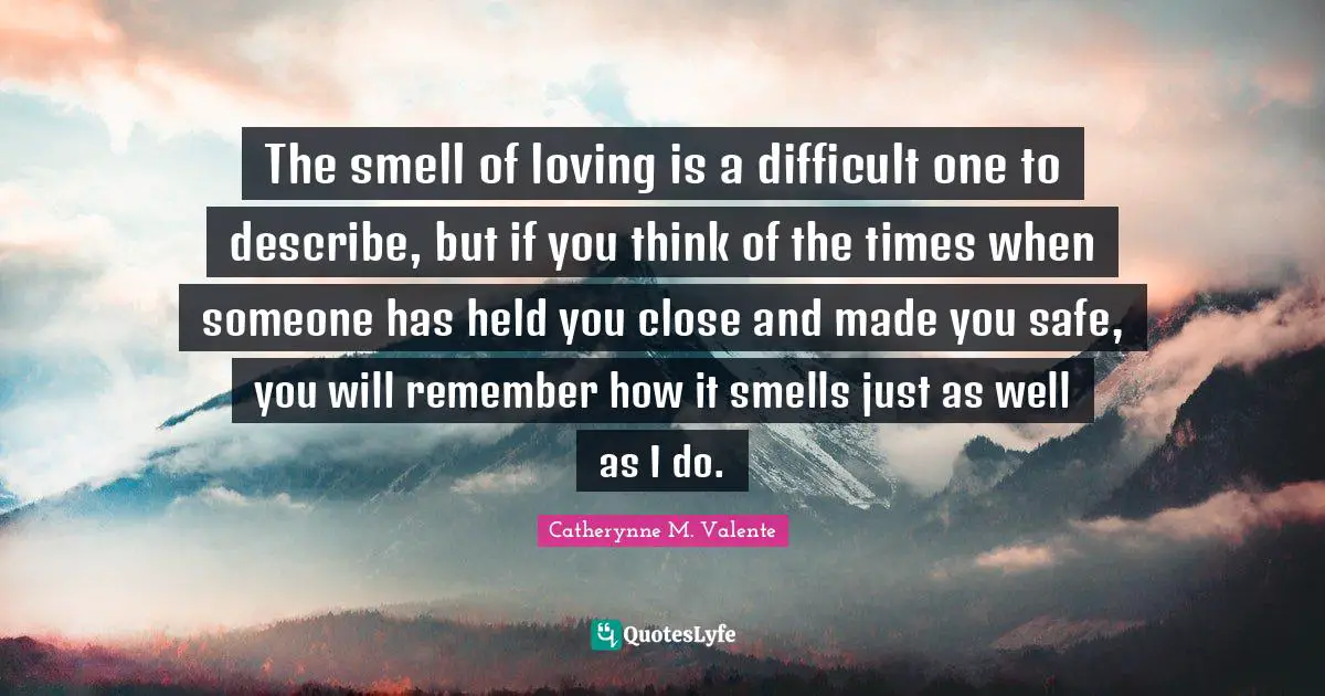 The smell of loving is a difficult one to describe, but if you think of the times when someone has held you close and made you safe, you will remember how it smells just as well as I do.