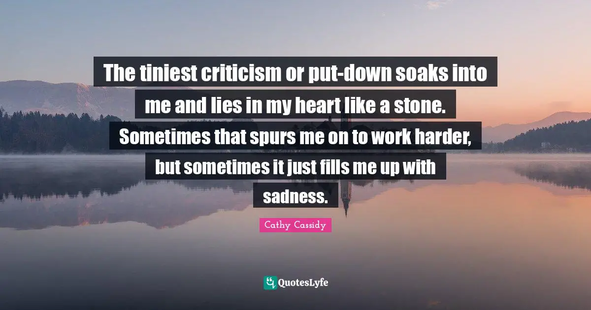 The tiniest criticism or put-down soaks into me and lies in my heart like a stone. Sometimes that spurs me on to work harder, but sometimes it just fills me up with sadness.