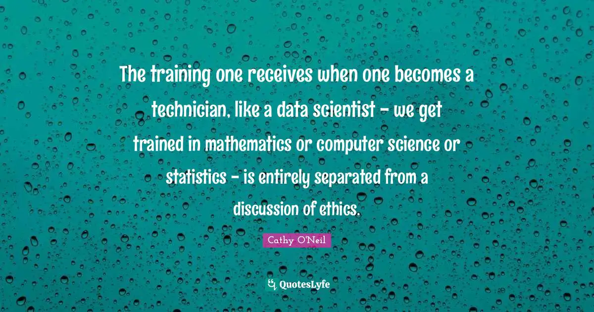 Cathy O'Neil Quotes: "The training one receives when one becomes a technician, like a data scientist - we get trained in mathematics or computer science or statistics - is entirely separated from a discussion of ethics."