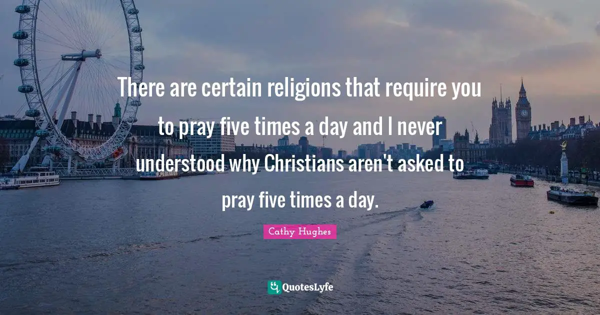 There are certain religions that require you to pray five times a day and I never understood why Christians aren't asked to pray five times a day.