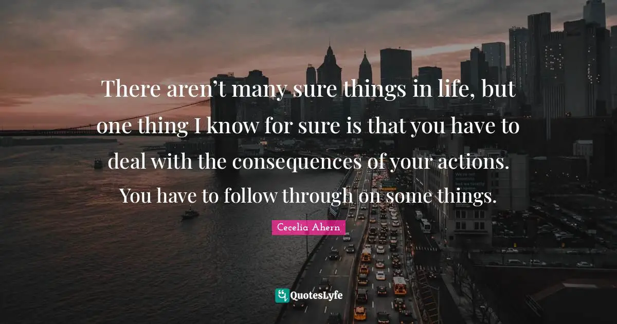 Cecelia Ahern Quotes: "There aren’t many sure things in life, but one thing I know for sure is that you have to deal with the consequences of your actions. You have to follow through on some things."