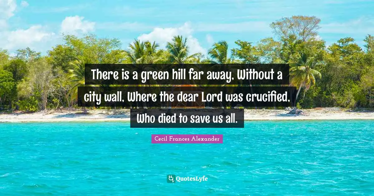 There is a green hill far away, Without a city wall, Where the dear Lord was crucified, Who died to save us all.