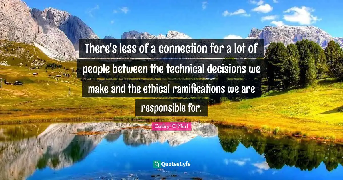 Cathy O'Neil Quotes: "There's less of a connection for a lot of people between the technical decisions we make and the ethical ramifications we are responsible for."