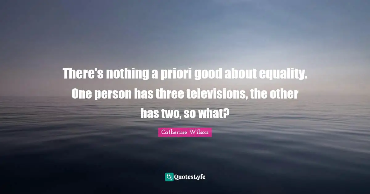 There's nothing a priori good about equality. One person has three televisions, the other has two, so what?