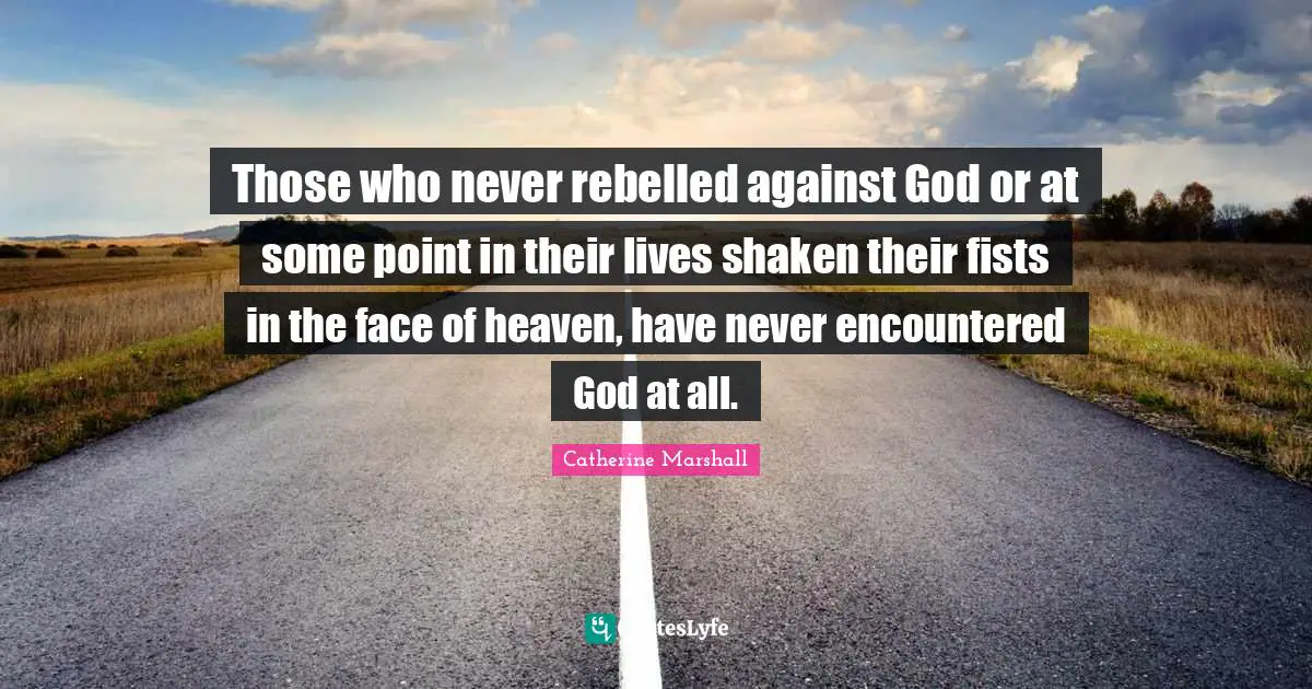 Those who never rebelled against God or at some point in their lives shaken their fists in the face of heaven, have never encountered God at all.