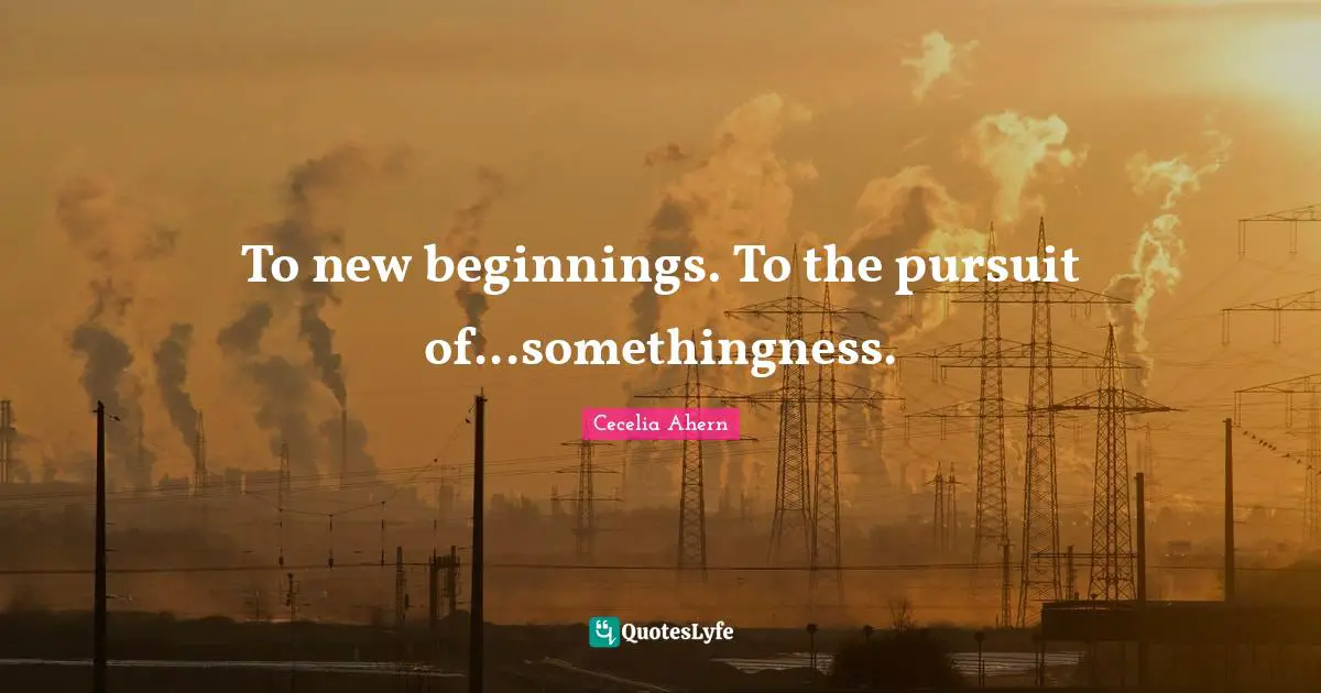 Cecelia Ahern Quotes: "To new beginnings. To the pursuit of...somethingness."