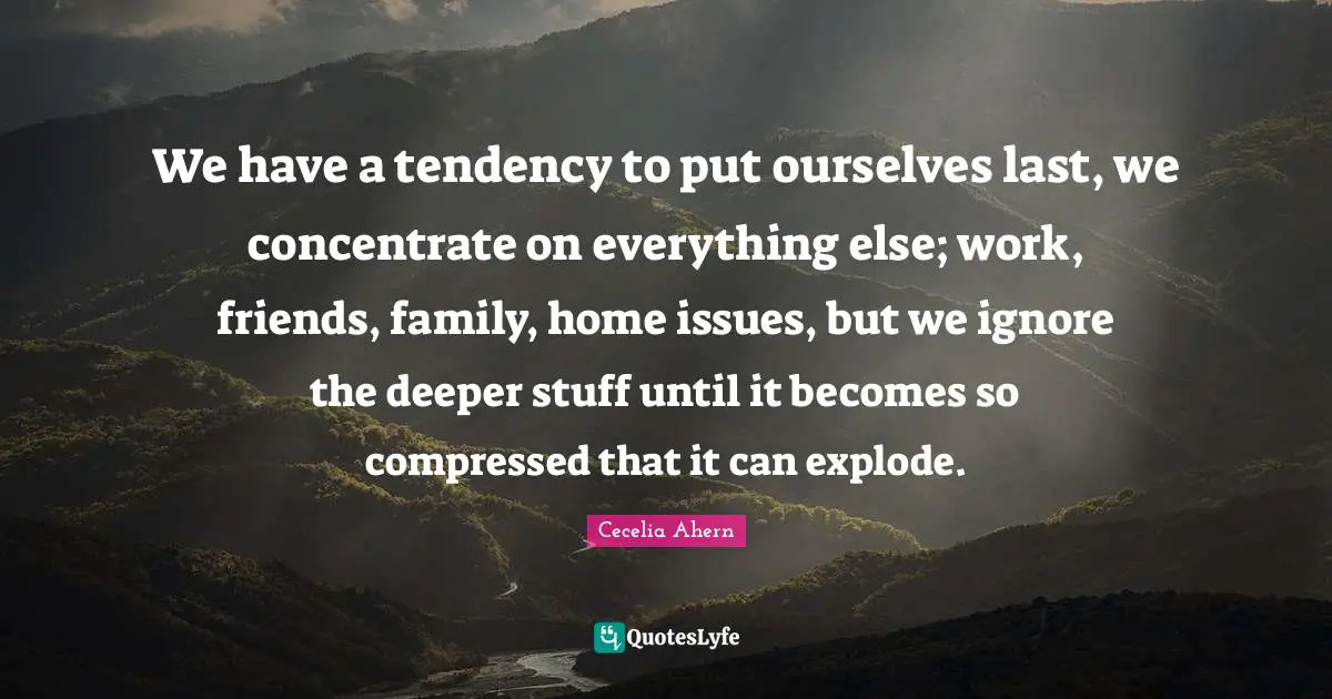 Cecelia Ahern Quotes: "We have a tendency to put ourselves last, we concentrate on everything else; work, friends, family, home issues, but we ignore the deeper stuff until it becomes so compressed that it can explode."