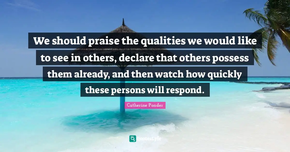 We should praise the qualities we would like to see in others, declare that others possess them already, and then watch how quickly these persons will respond.