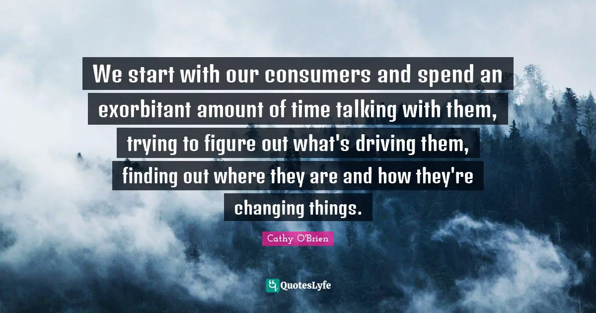We start with our consumers and spend an exorbitant amount of time talking with them, trying to figure out what's driving them, finding out where they are and how they're changing things.