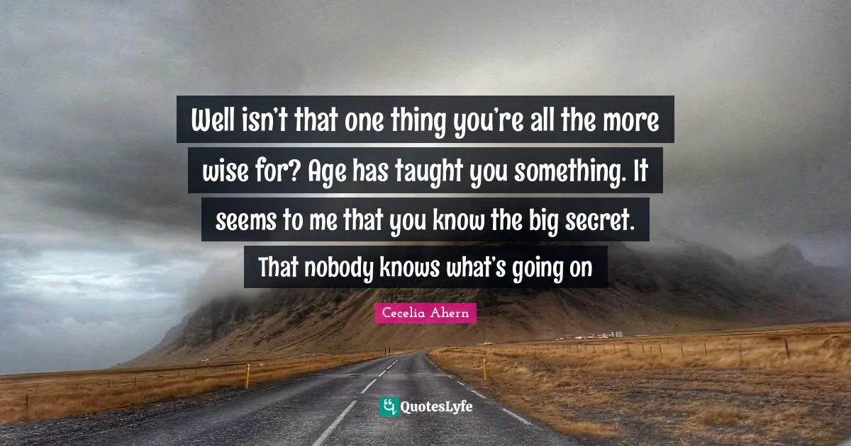 Well isn’t that one thing you’re all the more wise for? Age has taught you something. It seems to me that you know the big secret. That nobody knows what’s going on