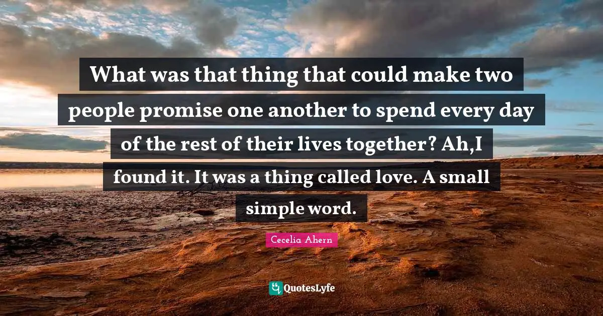 What was that thing that could make two people promise one another to spend every day of the rest of their lives together? Ah,I found it. It was a thing called love. A small simple word.