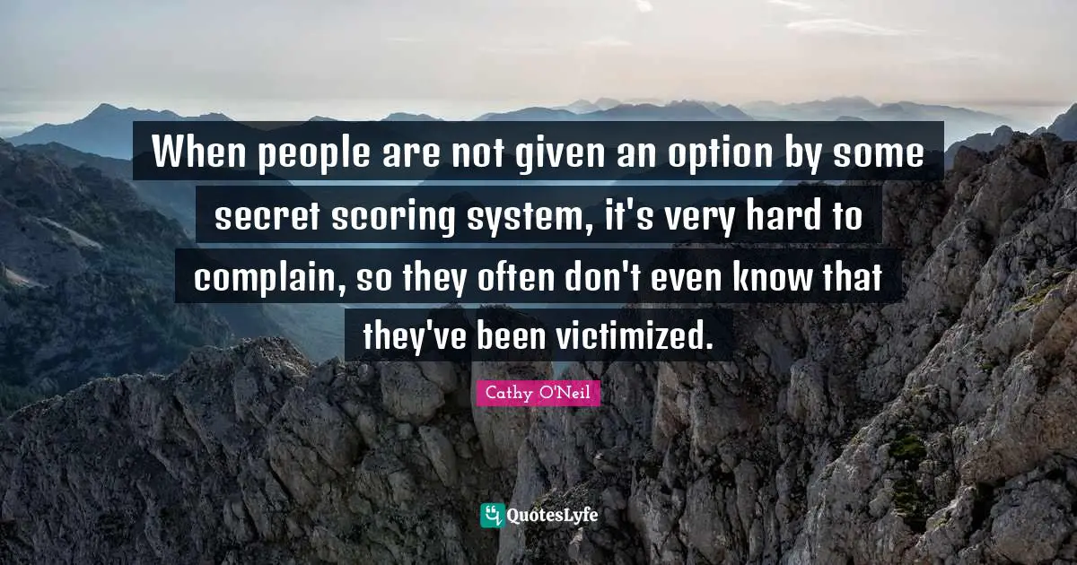 Cathy O'Neil Quotes: "When people are not given an option by some secret scoring system, it's very hard to complain, so they often don't even know that they've been victimized."