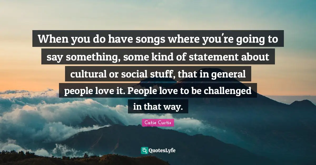 When you do have songs where you're going to say something, some kind of statement about cultural or social stuff, that in general people love it. People love to be challenged in that way.