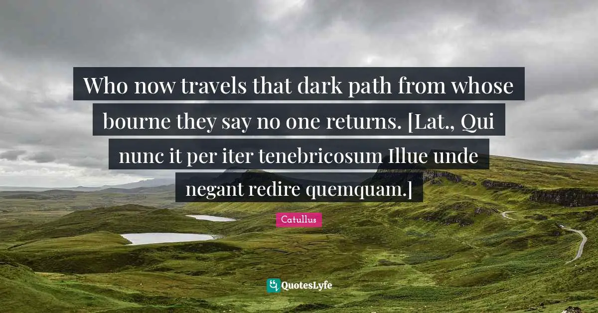 Who now travels that dark path from whose bourne they say no one returns. [Lat., Qui nunc it per iter tenebricosum Illue unde negant redire quemquam.]