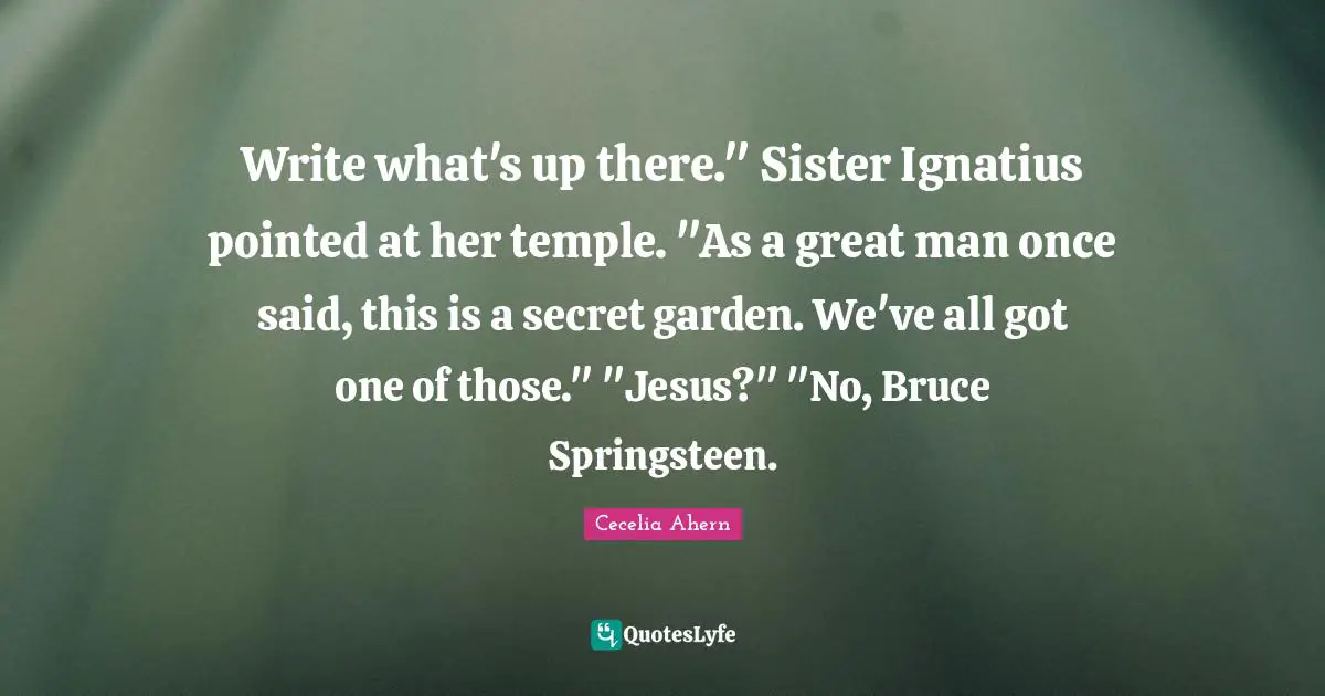 Write what's up there." Sister Ignatius pointed at her temple. "As a great man once said, this is a secret garden. We've all got one of those." "Jesus?" "No, Bruce Springsteen.