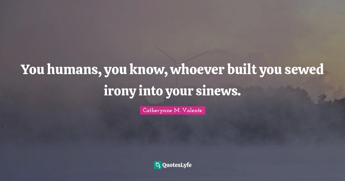 You humans, you know, whoever built you sewed irony into your sinews.