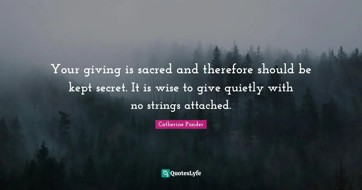 Your giving is sacred and therefore should be kept secret. It is wise to give quietly with no strings attached.