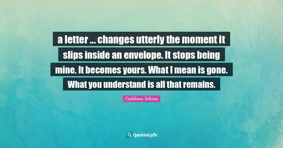 All That Remains Quotes: "a letter ... changes utterly the moment it slips inside an envelope. It stops being mine. It becomes yours. What I mean is gone. What you understand is all that remains."