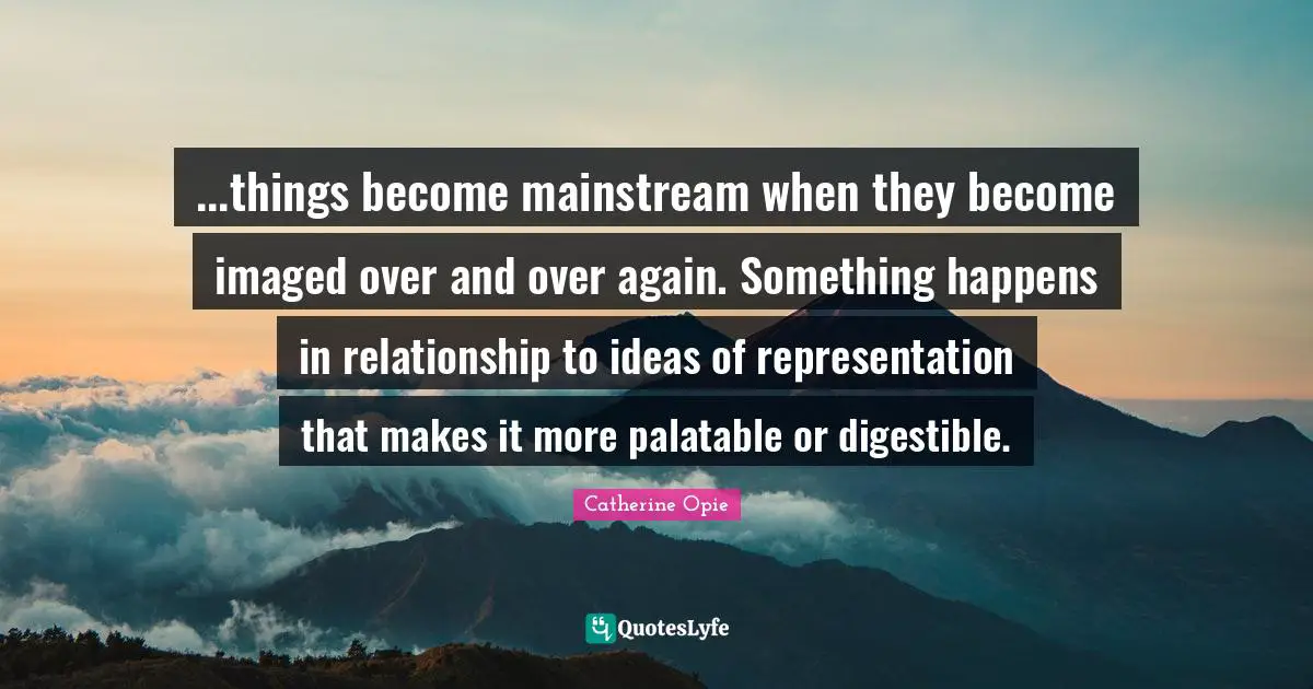 Catherine Opie Quotes: "...things become mainstream when they become imaged over and over again. Something happens in relationship to ideas of representation that makes it more palatable or digestible."