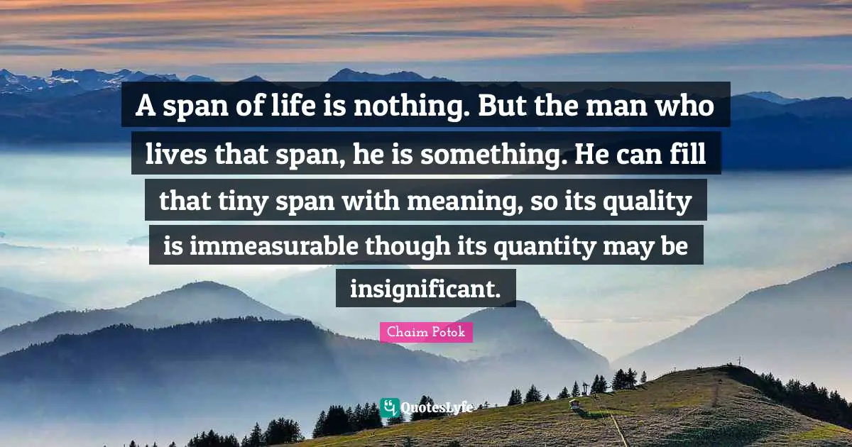 A span of life is nothing. But the man who lives that span, he is something. He can fill that tiny span with meaning, so its quality is immeasurable though its quantity may be insignificant.