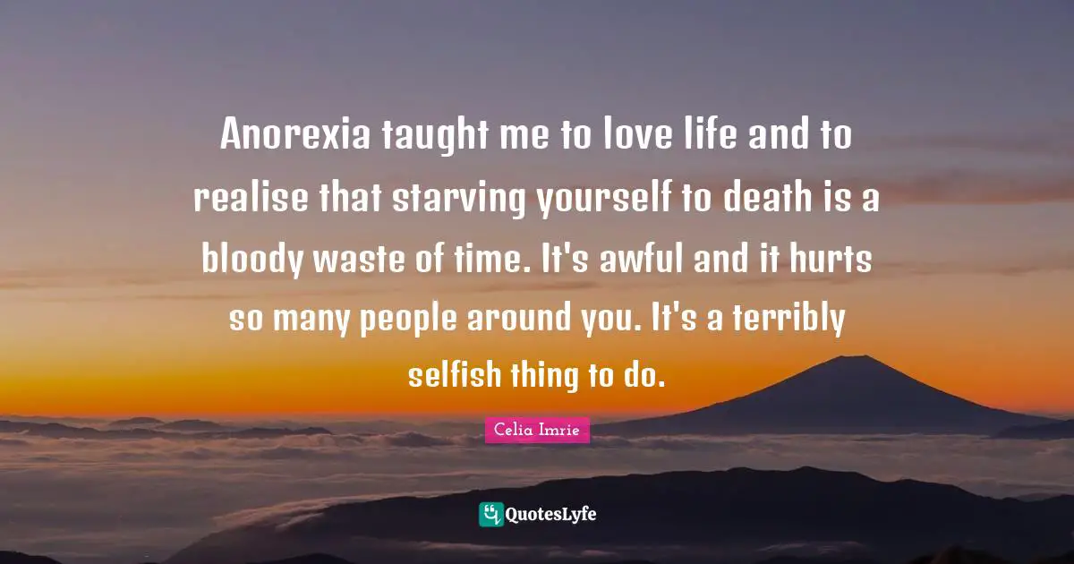 Celia Imrie Quotes: "Anorexia taught me to love life and to realise that starving yourself to death is a bloody waste of time. It's awful and it hurts so many people around you. It's a terribly selfish thing to do."