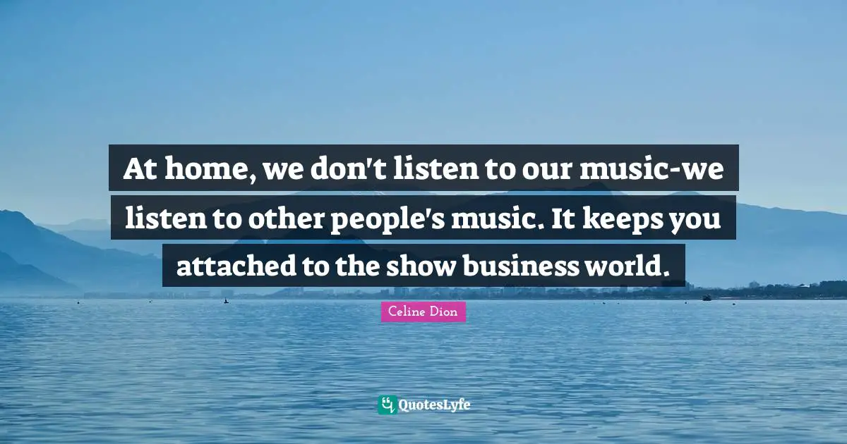 At home, we don't listen to our music-we listen to other people's music. It keeps you attached to the show business world.