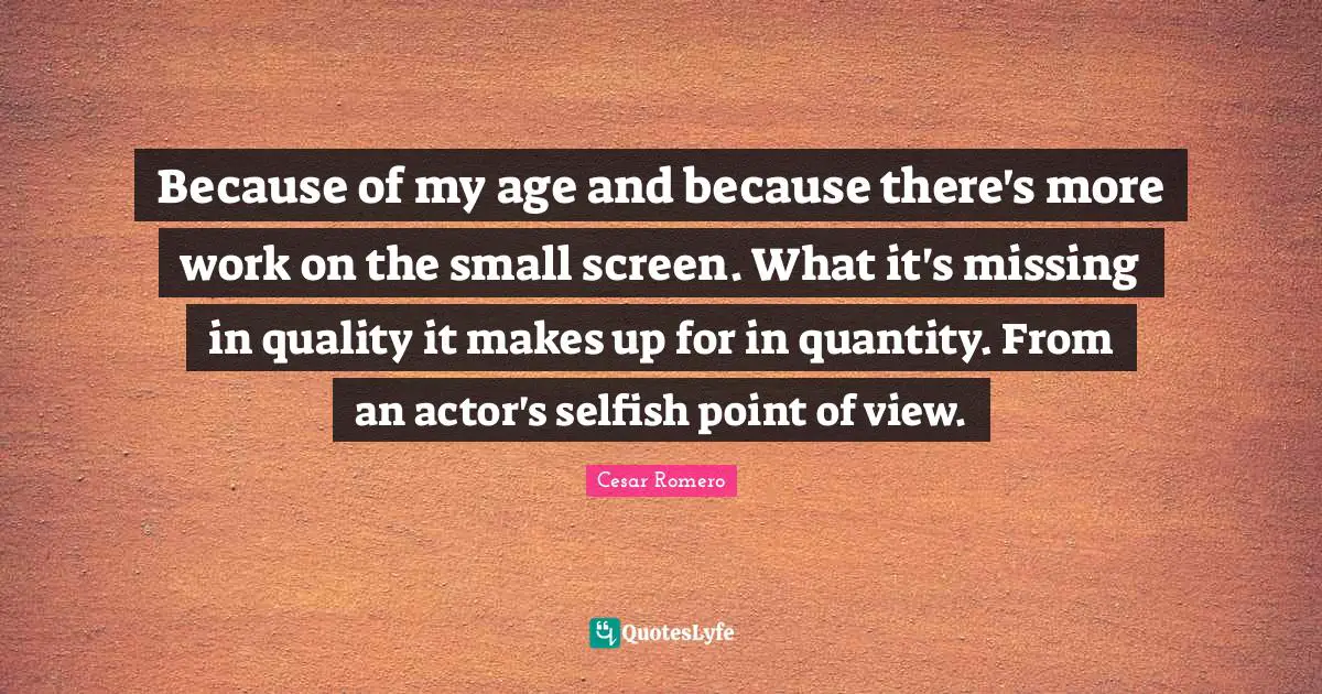 Because of my age and because there's more work on the small screen. What it's missing in quality it makes up for in quantity. From an actor's selfish point of view.