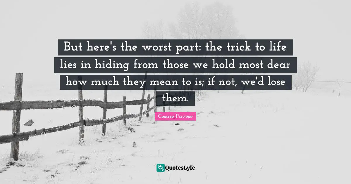 But here's the worst part: the trick to life lies in hiding from those we hold most dear how much they mean to is; if not, we'd lose them.