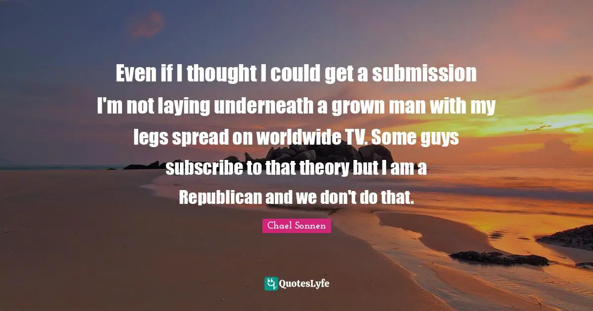 Even if I thought I could get a submission I'm not laying underneath a grown man with my legs spread on worldwide TV. Some guys subscribe to that theory but I am a Republican and we don't do that.