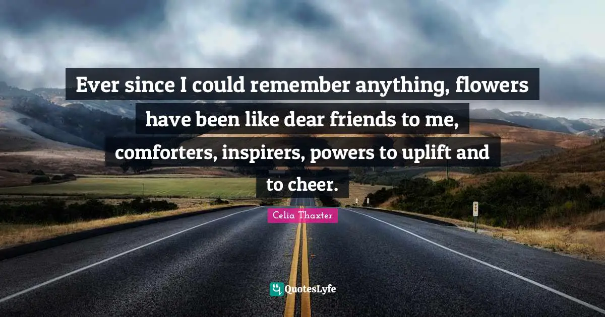 Ever since I could remember anything, flowers have been like dear friends to me, comforters, inspirers, powers to uplift and to cheer.