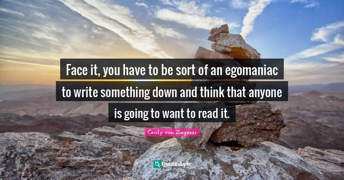 Face it, you have to be sort of an egomaniac to write something down and think that anyone is going to want to read it.