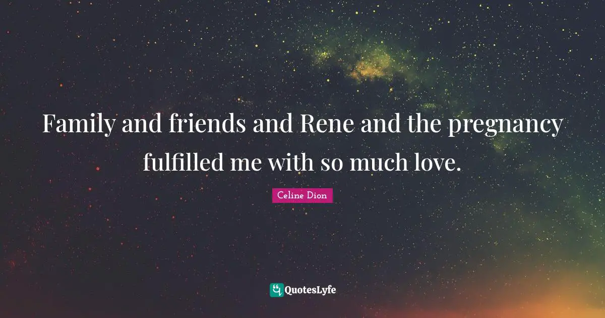 Family and friends and Rene and the pregnancy fulfilled me with so much love.