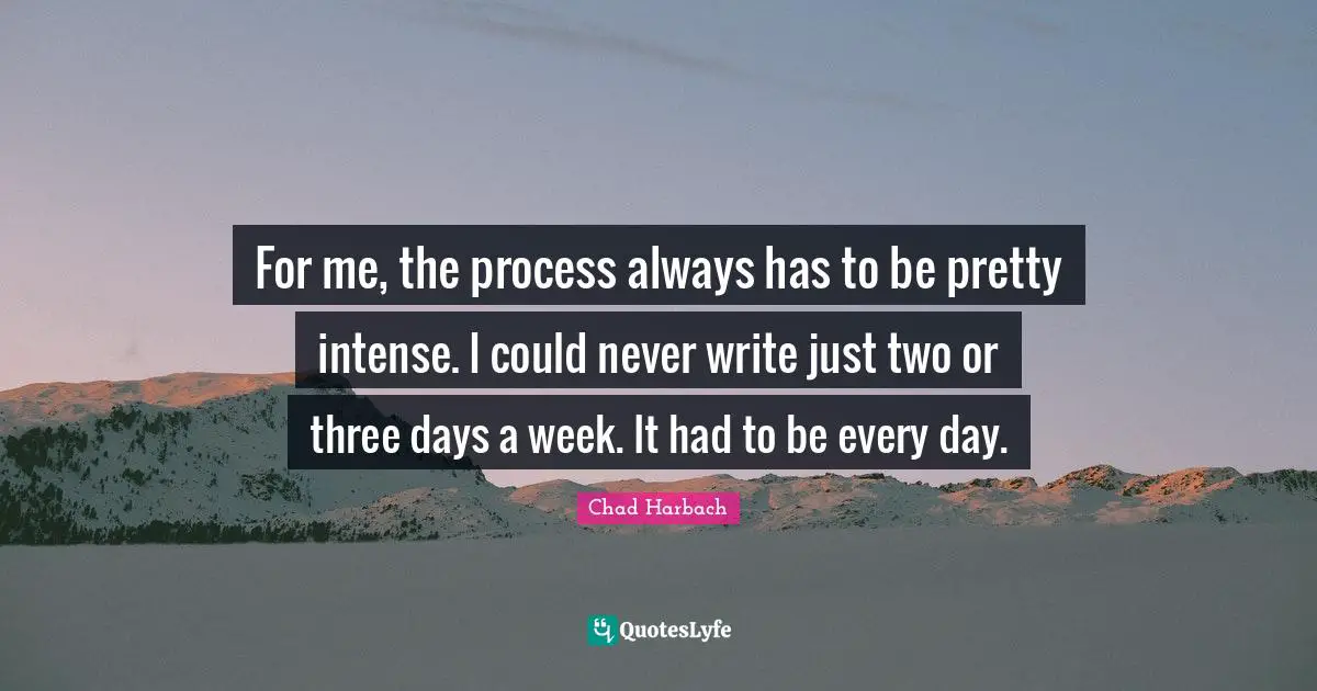 For me, the process always has to be pretty intense. I could never write just two or three days a week. It had to be every day.